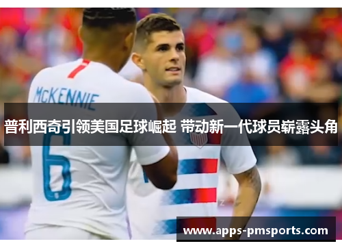 普利西奇引领美国足球崛起 带动新一代球员崭露头角