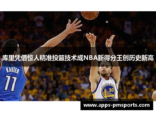 库里凭借惊人精准投篮技术成NBA新得分王创历史新高