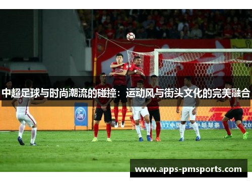 中超足球与时尚潮流的碰撞：运动风与街头文化的完美融合