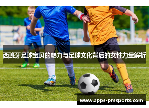 西班牙足球宝贝的魅力与足球文化背后的女性力量解析